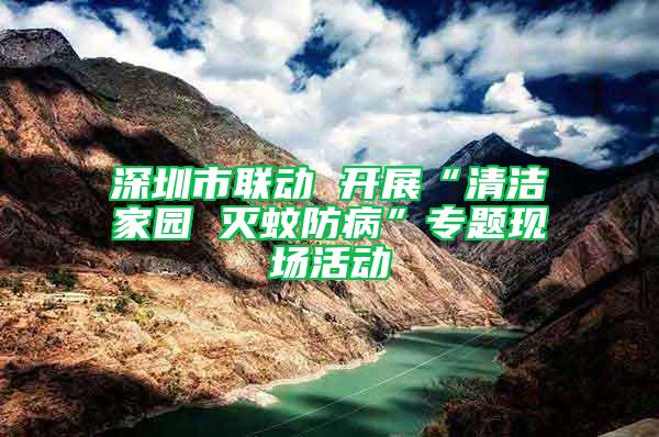 深圳市聯(lián)動 開展“清潔家園 滅蚊防病”專題現(xiàn)場活動