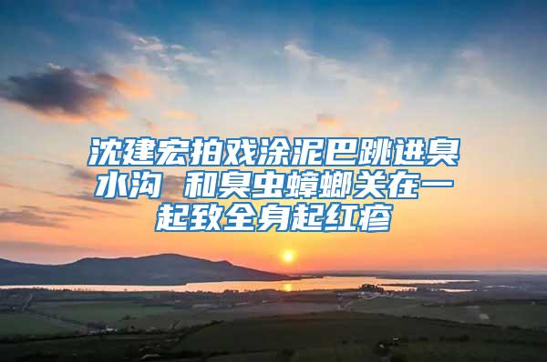 沈建宏拍戲涂泥巴跳進臭水溝 和臭蟲蟑螂關(guān)在一起致全身起紅疹