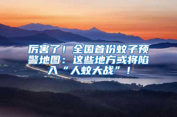 厲害了！全國(guó)首份蚊子預(yù)警地圖：這些地方或?qū)⑾萑搿叭宋么髴?zhàn)”！