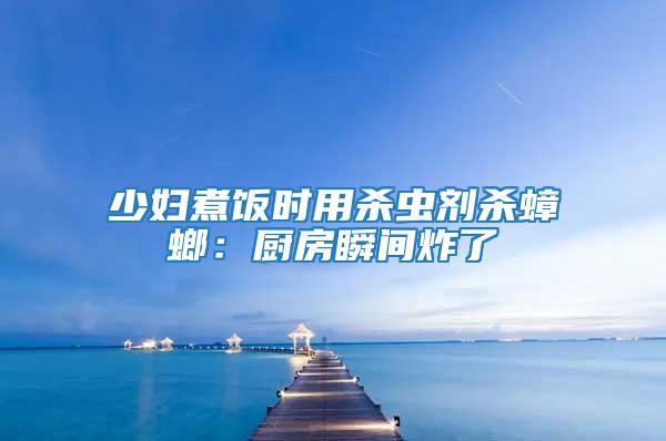 少婦煮飯時(shí)用殺蟲(chóng)劑殺蟑螂：廚房瞬間炸了