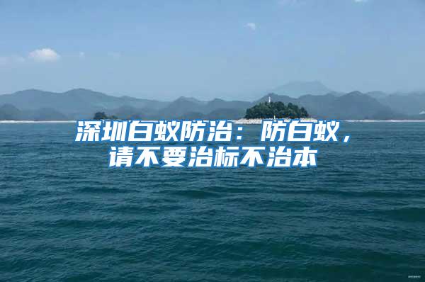 深圳白蟻防治：防白蟻，請(qǐng)不要治標(biāo)不治本
